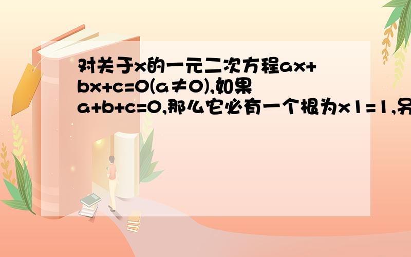 对关于x的一元二次方程ax+bx+c=0(a≠0),如果a+b+c=0,那么它必有一个根为x1=1,另一个根为x2=c/a.证明:因为a+b+c=0,所以c=-a-b.把c=-a-b带入原方程,得ax+bx-a-b=0.即a(x-1)+b(x-1)=0.所以a(x+1)(x-1)+b(x-1)=0.所以(x-1)(ax