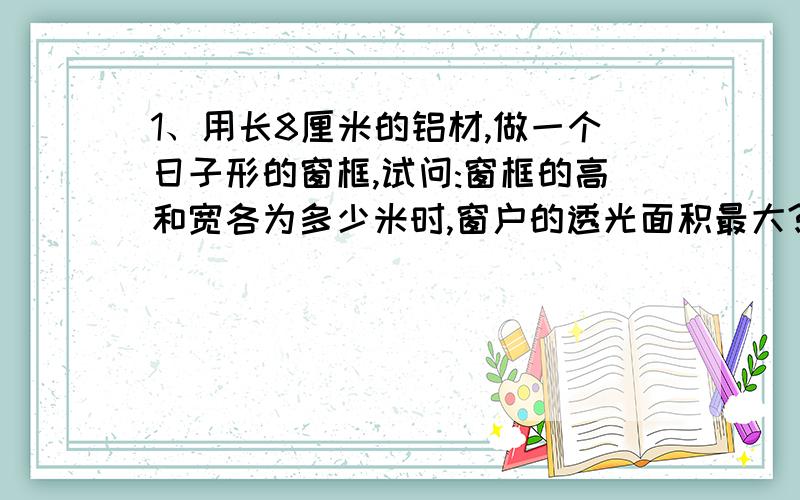 1、用长8厘米的铝材,做一个日子形的窗框,试问:窗框的高和宽各为多少米时,窗户的透光面积最大?最大面积是多少?2、某商店按进货价每件6元购进一批货,零售价为8元时,可以卖出一百件.如果