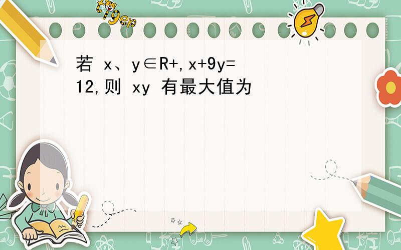 若 x、y∈R+,x+9y=12,则 xy 有最大值为