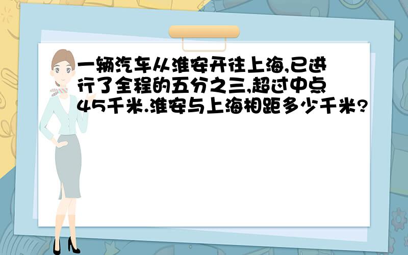 一辆汽车从淮安开往上海,已进行了全程的五分之三,超过中点45千米.淮安与上海相距多少千米?