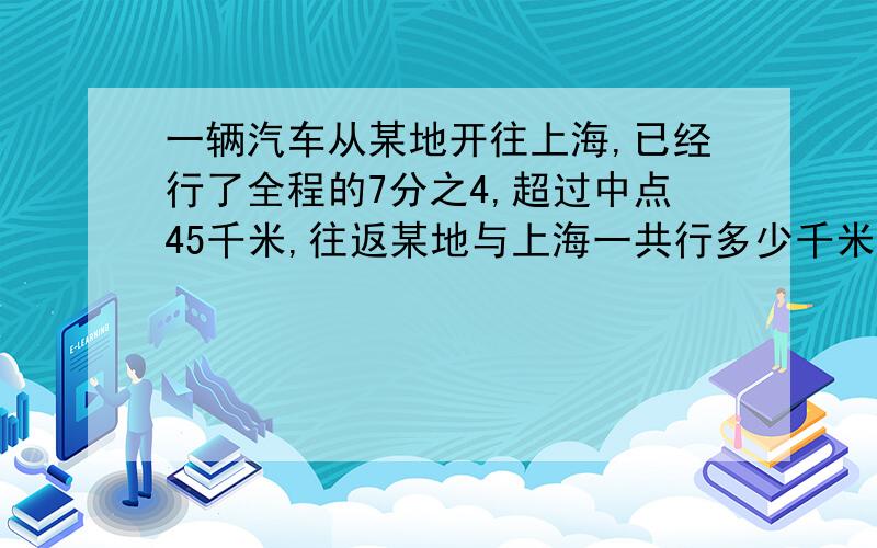 一辆汽车从某地开往上海,已经行了全程的7分之4,超过中点45千米,往返某地与上海一共行多少千米?