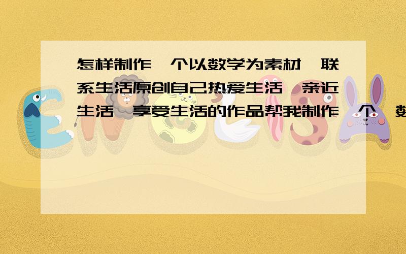 怎样制作一个以数学为素材,联系生活原创自己热爱生活、亲近生活、享受生活的作品帮我制作一个一数学为素材,联系生活原创自己热爱生活、亲近生活、享受生活的作品.作品呈现的方式可