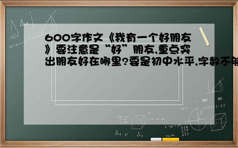 600字作文《我有一个好朋友》要注意是“好”朋友,重点突出朋友好在哪里?要是初中水平,字数不够没关系.事例要稍微独特一点,不要人云亦云.