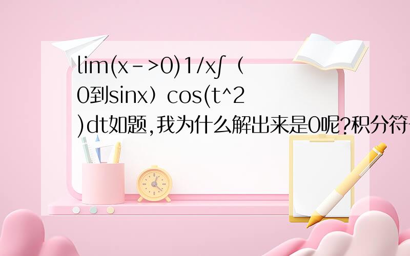 lim(x->0)1/x∫（0到sinx）cos(t^2)dt如题,我为什么解出来是0呢?积分符号上面是0下面是sinx