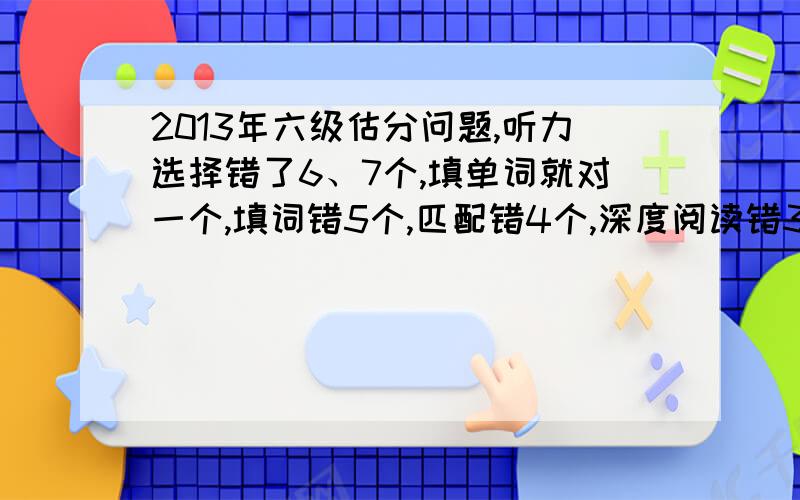 2013年六级估分问题,听力选择错了6、7个,填单词就对一个,填词错5个,匹配错4个,深度阅读错3个.翻译写的不美 一大堆小短句,翻译背的范文,能多少分给详细点分析