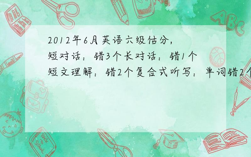 2012年6月英语六级估分,短对话：错3个长对话：错1个短文理解：错2个复合式听写：单词错2个,句子全错（没写完整不算分）快速阅读：错1个短剧问答：错3个仔细阅读：错2个完型：全错（蒙