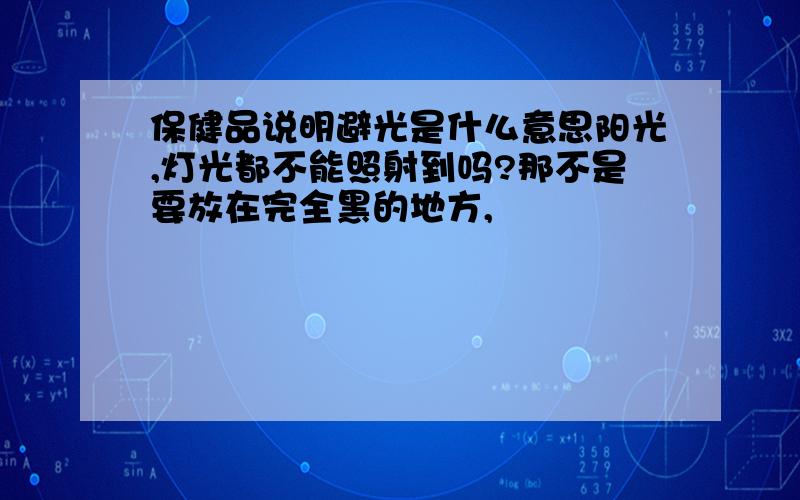 保健品说明避光是什么意思阳光,灯光都不能照射到吗?那不是要放在完全黑的地方,