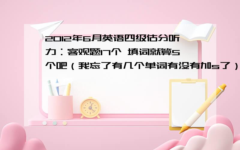 2012年6月英语四级估分听力：客观题17个 填词就算5个吧（我忘了有几个单词有没有加s了） 句子 两句还有一句写对2/3阅读：快速阅读6个 仔细阅读5个 选词填空4个完形填空：16个翻译：3句复