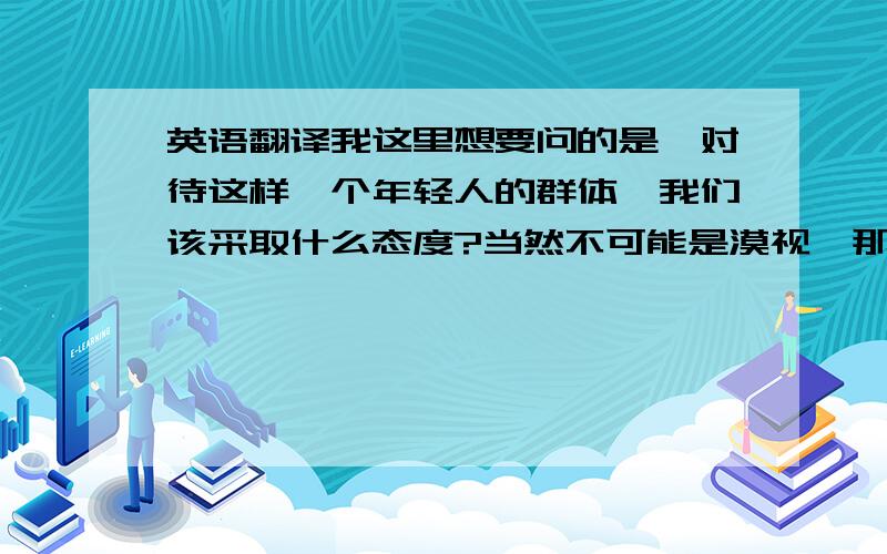 英语翻译我这里想要问的是,对待这样一个年轻人的群体,我们该采取什么态度?当然不可能是漠视,那帮助由该怎么帮呢.我觉得自立就是自己的事情自己做,最基本的就是要立足于自己当前生活