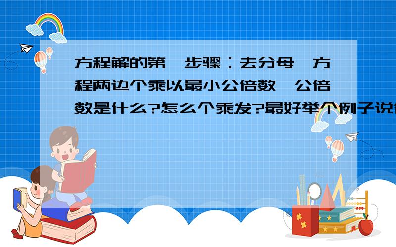 方程解的第一步骤：去分母,方程两边个乘以最小公倍数,公倍数是什么?怎么个乘发?最好举个例子说得更...方程解的第一步骤：去分母,方程两边个乘以最小公倍数,公倍数是什么?怎么个乘发?