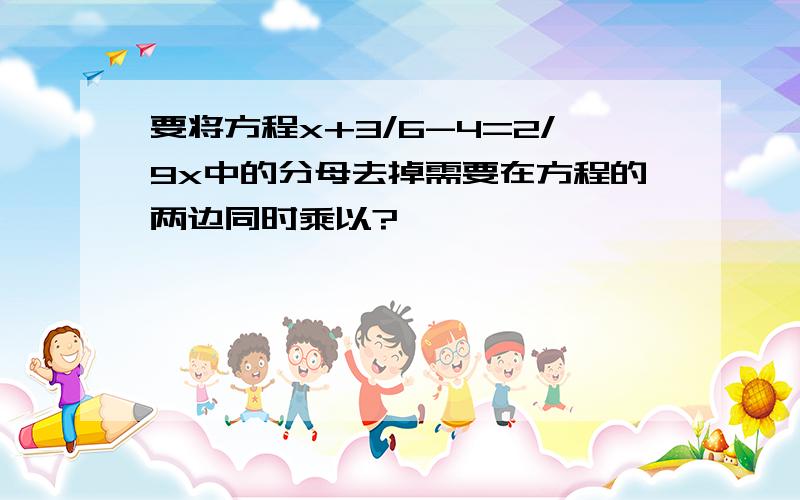 要将方程x+3/6-4=2/9x中的分母去掉需要在方程的两边同时乘以?