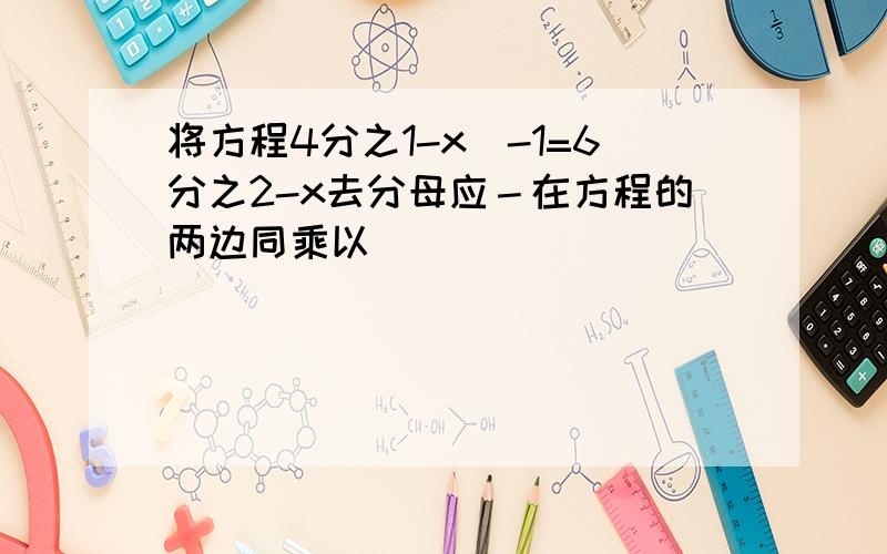 将方程4分之1-x)-1=6分之2-x去分母应－在方程的两边同乘以＿