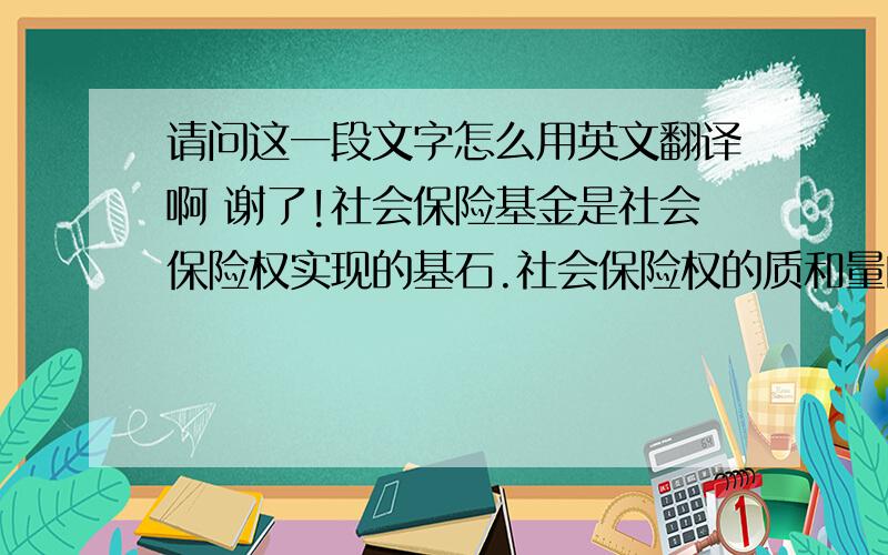 请问这一段文字怎么用英文翻译啊 谢了!社会保险基金是社会保险权实现的基石.社会保险权的质和量的增长,有赖于社会保险基金的不断增长.单纯地依靠筹集方式积累社会保险基金有其局限