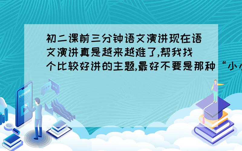 初二课前三分钟语文演讲现在语文演讲真是越来越难了,帮我找个比较好讲的主题,最好不要是那种“小小”哲理故事或是介绍书,这个前十几位已经讲过了,最好是那种让人印象深刻,别人从来