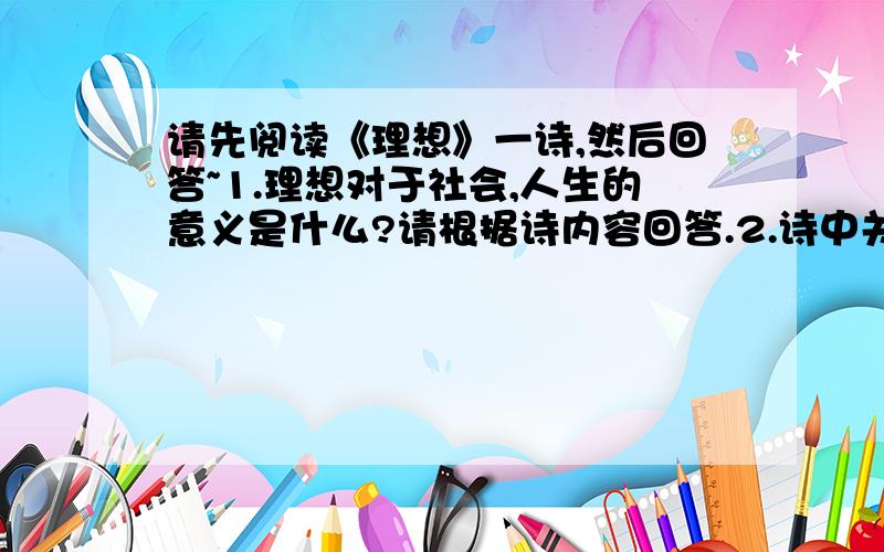 请先阅读《理想》一诗,然后回答~1.理想对于社会,人生的意义是什么?请根据诗内容回答.2.诗中关于理想的现实过程及其结局的描述,告诉我们应该怎样对待理想?3.理想是什么?请仿照第二诗节,