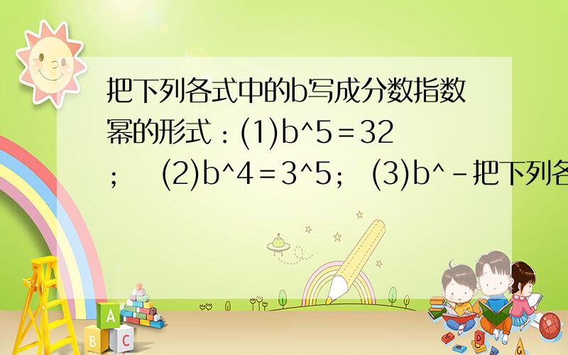 把下列各式中的b写成分数指数幂的形式：(1)b^5＝32；　(2)b^4＝3^5； (3)b^－把下列各式中的b写成分数指数幂的形式：(1)b^5＝32；　(2)b^4＝3^5；(3)b^－5n＝π^3m(m,nN*)怎么化