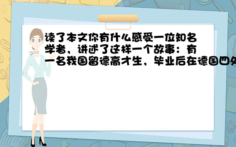 读了本文你有什么感受一位知名学者，讲述了这样一个故事：有一名我国留德高才生，毕业后在德国四处求职，可是他拜访了好多大公司都被拒绝，就是小公司也是大门紧闭。气急败坏的他