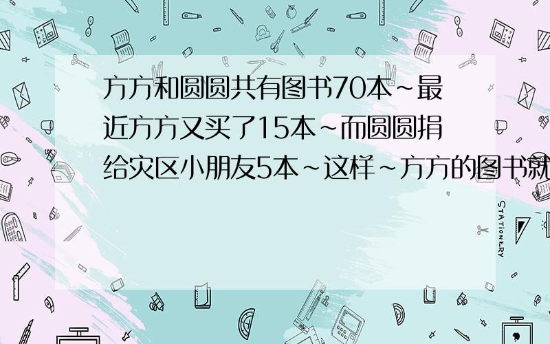 方方和圆圆共有图书70本~最近方方又买了15本~而圆圆捐给灾区小朋友5本~这样~方方的图书就是圆圆的3倍~方方~圆圆原有图书多少本?不要XY 之类的~