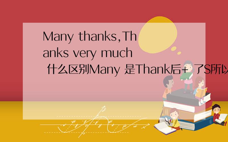 Many thanks,Thanks very much 什么区别Many 是Thank后+ 了S所以是可数的.Much 为什麼Thank+了s> Much 都是形容不可数的、、为什麼?说出理由,今晚要..