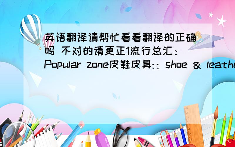 英语翻译请帮忙看看翻译的正确吗 不对的请更正1流行总汇：Popular zone皮鞋皮具:：shoe & leather 金银珠宝 ：a jeweller's 或者superb jewels或者jewellery 钟表眼镜 ：Clocks & glasses化妆品：Cosmetics2美丽佳