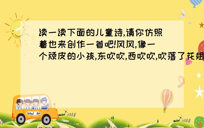 读一读下面的儿童诗,请你仿照着也来创作一首吧!风风,像一个顽皮的小孩,东吹吹,西吹吹,吹落了花姐姐的花瓣,吹落了树公公的叶子.风,像一个善解人意的天使,东吹吹,西吹吹,吹干了爸爸额上