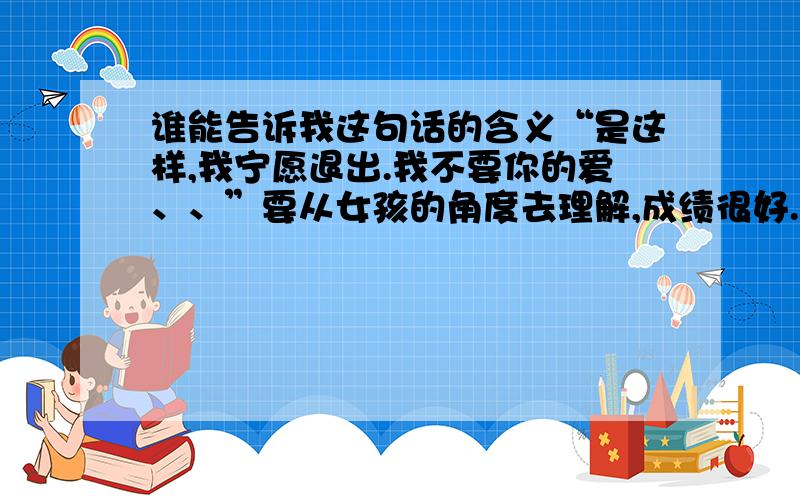 谁能告诉我这句话的含义“是这样,我宁愿退出.我不要你的爱、、”要从女孩的角度去理解,成绩很好.爱情的角度,