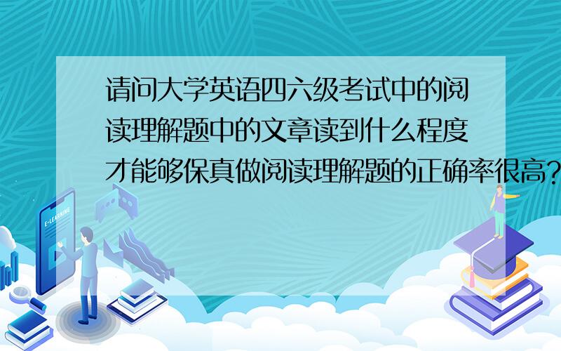 请问大学英语四六级考试中的阅读理解题中的文章读到什么程度才能够保真做阅读理解题的正确率很高?我在做大学英语四六级考试的阅读理解题的时候,经常碰到文章的大意读懂了,但做题却