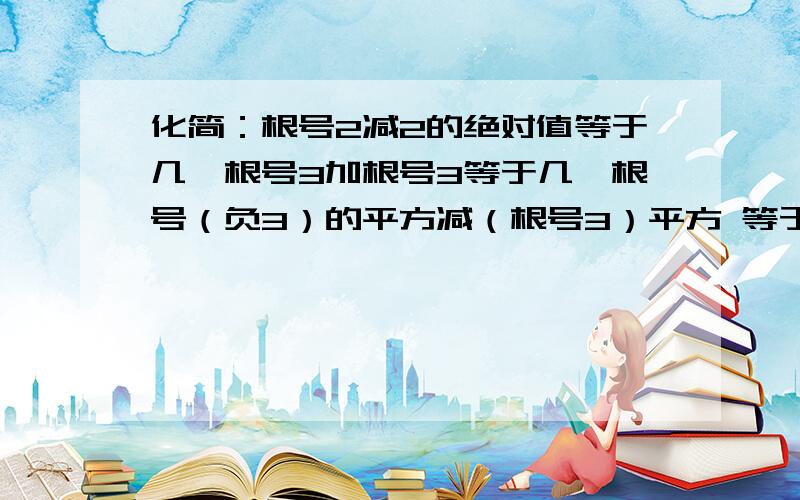 化简：根号2减2的绝对值等于几,根号3加根号3等于几,根号（负3）的平方减（根号3）平方 等于几急啊啊啊.