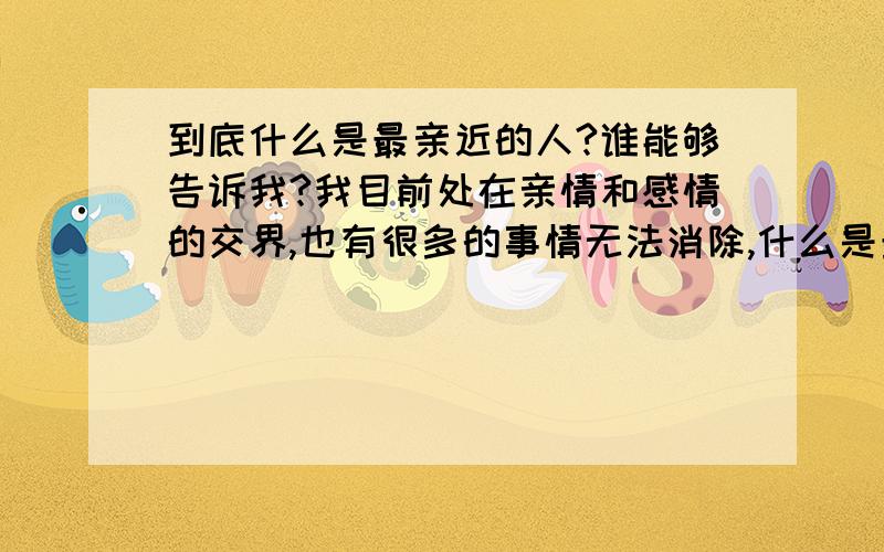 到底什么是最亲近的人?谁能够告诉我?我目前处在亲情和感情的交界,也有很多的事情无法消除,什么是最亲近的人概念依然在模糊中.我到底应该怎么办才能够不伤害大家?