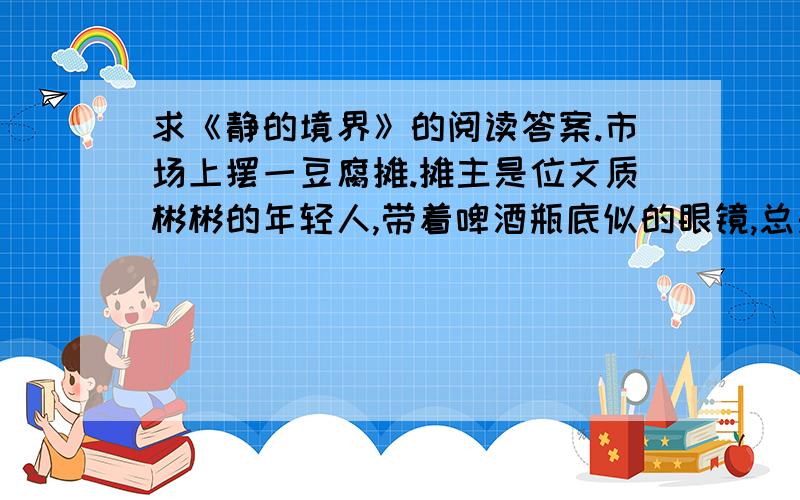 求《静的境界》的阅读答案.市场上摆一豆腐摊.摊主是位文质彬彬的年轻人,带着啤酒瓶底似的眼镜,总是捧一本厚厚的书,投入且安静.你把一元钱递过去,彼此不说话,握刀一切,块儿或大或小,也