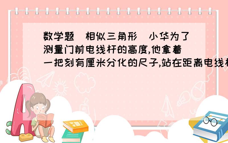 数学题（相似三角形）小华为了测量门前电线杆的高度,他拿着一把刻有厘米分化的尺子,站在距离电线杆约30米的地方,把手臂向前伸直,小尺竖直,看到尺子的12个分化恰好遮住电线杆,以知小华