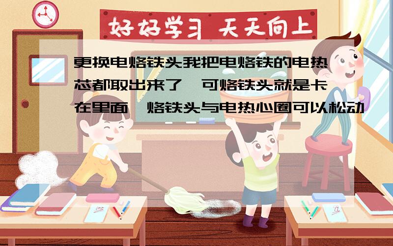 更换电烙铁头我把电烙铁的电热芯都取出来了,可烙铁头就是卡在里面〔烙铁头与电热心圈可以松动〕,是不是要加热才行