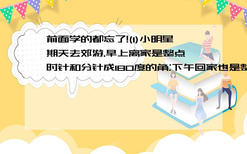 前面学的都忘了!(1)小明星期天去郊游.早上离家是整点,时针和分针成180度的角;下午回家也是整点,时针和分针成90度角.小明从离家到回家经过了( )个小时.(2)过直线外一点可以画( )条直线与这