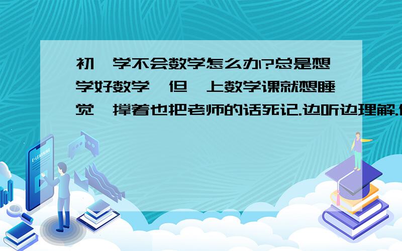 初一学不会数学怎么办?总是想学好数学,但一上数学课就想睡觉,撑着也把老师的话死记.边听边理解.做笔记.不会去找老师教,问同学- -还是学不会怎么办?连最简单的应用题都不会.都被同学笑.