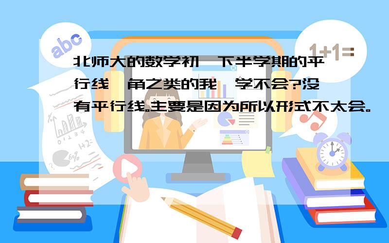 北师大的数学初一下半学期的平行线,角之类的我咋学不会?没有平行线。主要是因为所以形式不太会。