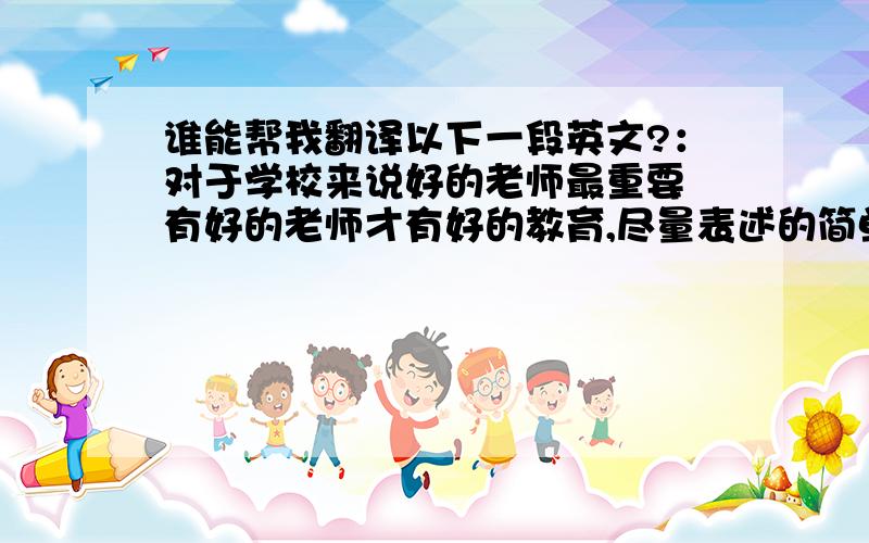 谁能帮我翻译以下一段英文?：对于学校来说好的老师最重要 有好的老师才有好的教育,尽量表述的简单点