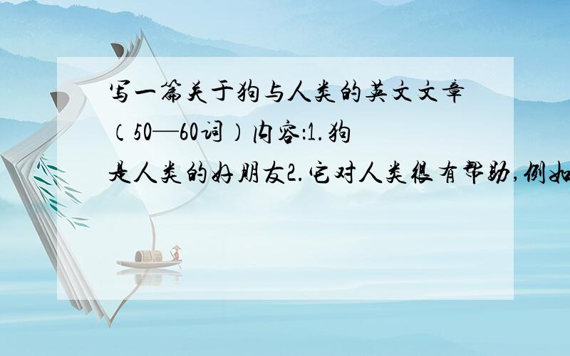 写一篇关于狗与人类的英文文章（50—60词）内容：1.狗是人类的好朋友2.它对人类很有帮助,例如看门口3.尤其对盲人重要,他不仅能帮盲人引路,还帮助他们远离危险提示：1.对——有帮助 be hel