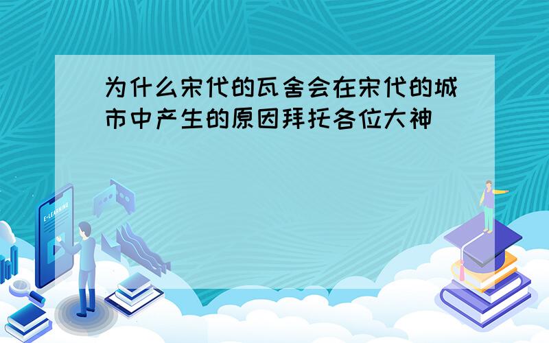 为什么宋代的瓦舍会在宋代的城市中产生的原因拜托各位大神