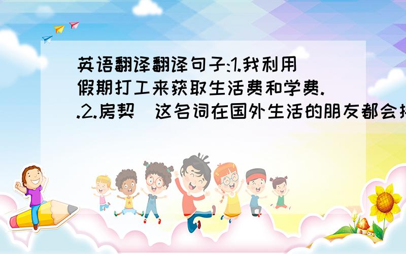 英语翻译翻译句子:1.我利用假期打工来获取生活费和学费..2.房契(这名词在国外生活的朋友都会接触到.但我不知道它准确怎么翻译,就房契这2字请翻译呀)