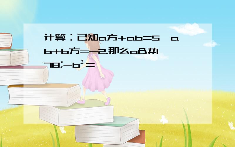 计算：已知a方+ab=5,ab+b方=-2.那么a²-b²=