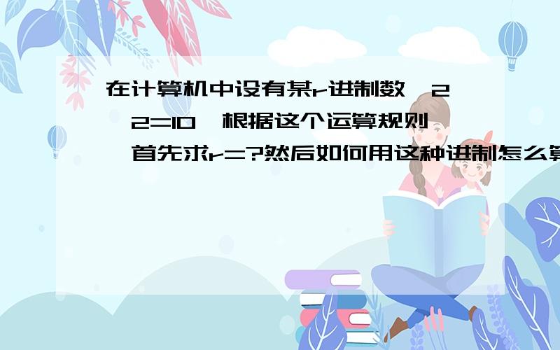 在计算机中设有某r进制数,2×2=10,根据这个运算规则,首先求r=?然后如何用这种进制怎么算的?要具体