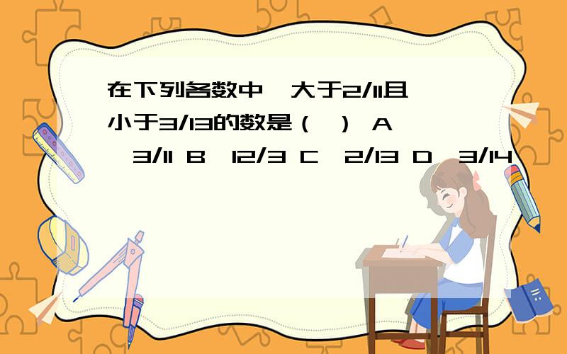 在下列各数中,大于2/11且小于3/13的数是（ ） A、3/11 B、12/3 C、2/13 D、3/14