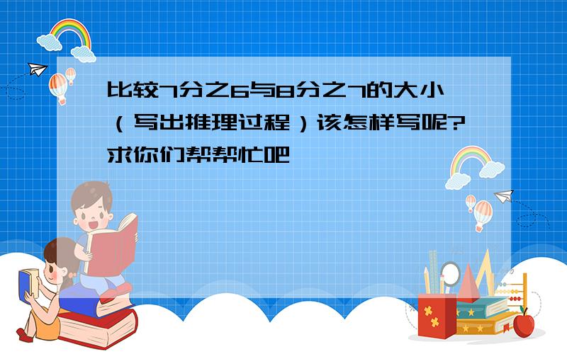 比较7分之6与8分之7的大小（写出推理过程）该怎样写呢?求你们帮帮忙吧