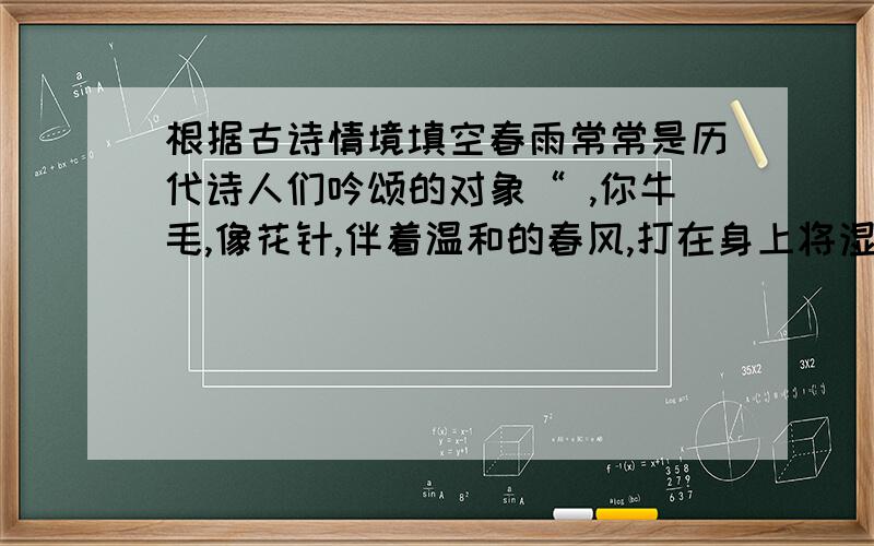 根据古诗情境填空春雨常常是历代诗人们吟颂的对象“ ,你牛毛,像花针,伴着温和的春风,打在身上将湿未湿.春雨也有不高兴的时候.如：“ ,野渡无人舟自横.”2.“ ,”在诗人贺知章的眼里,春