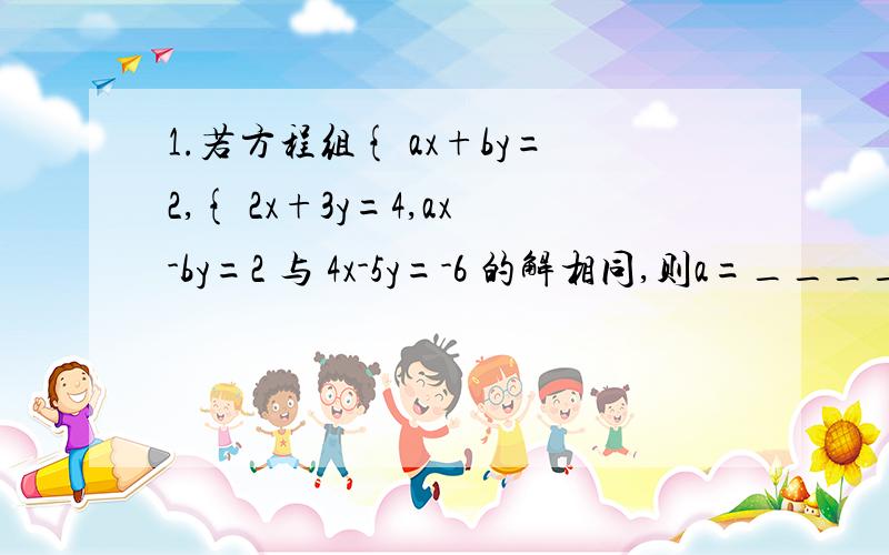 1.若方程组{ ax+by=2,{ 2x+3y=4,ax-by=2 与 4x-5y=-6 的解相同,则a=____,b=____.2.解下列方程组：{ a/3+b/4=1a/2-b/3=-1 （过程写清楚一点）3.若二元一次方程组{ x+y=24x+ay/3=1 的解也是二元一次方程3x-y=-6的解,求a