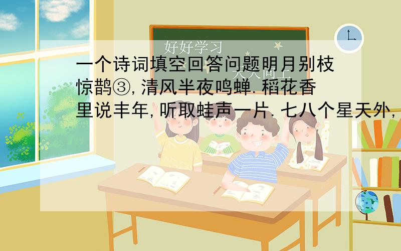 一个诗词填空回答问题明月别枝惊鹊③,清风半夜鸣蝉.稻花香里说丰年,听取蛙声一片.七八个星天外,两三点雨山前.这是宋代诗人辛弃疾以白描手法写的写景词.上片写动,（）、（）、（）、