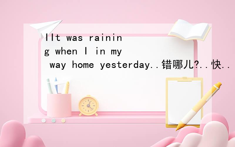 IIt was raining when I in my way home yesterday..错哪儿?..快..