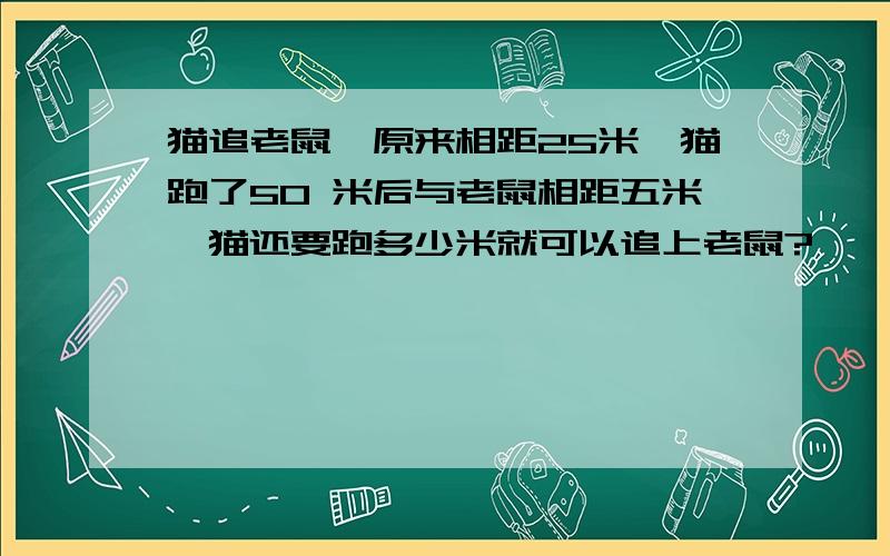 猫追老鼠,原来相距25米,猫跑了50 米后与老鼠相距五米,猫还要跑多少米就可以追上老鼠?