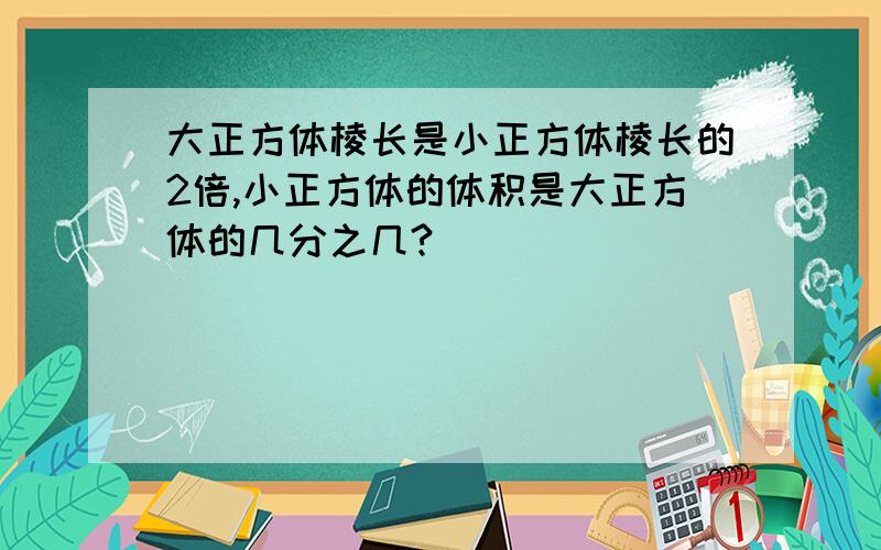 大正方体棱长是小正方体棱长的2倍,小正方体的体积是大正方体的几分之几?