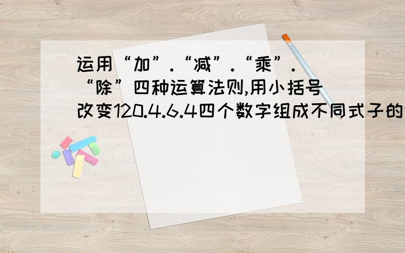 运用“加”.“减”.“乘”.“除”四种运算法则,用小括号改变120.4.6.4四个数字组成不同式子的运算结果.问：你有多少种不同的方法,有多少种结果?是这本书里面的